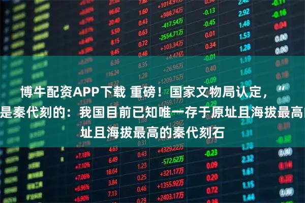 博牛配资APP下载 重磅！国家文物局认定，“昆仑石刻”是秦代刻的：我国目前已知唯一存于原址且海拔最高的秦代刻石