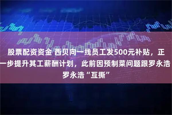 股票配资资金 西贝向一线员工发500元补贴，正商讨进一步提升其工薪酬计划，此前因预制菜问题跟罗永浩“互撕”