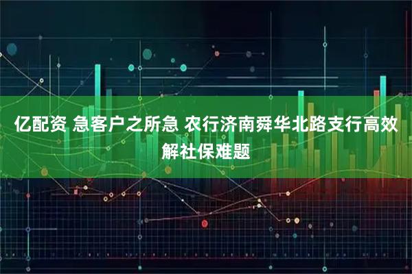 亿配资 急客户之所急 农行济南舜华北路支行高效解社保难题
