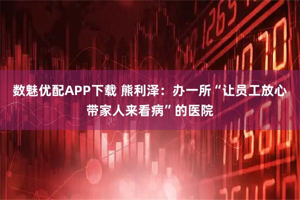 数魅优配APP下载 熊利泽：办一所“让员工放心带家人来看病”的医院