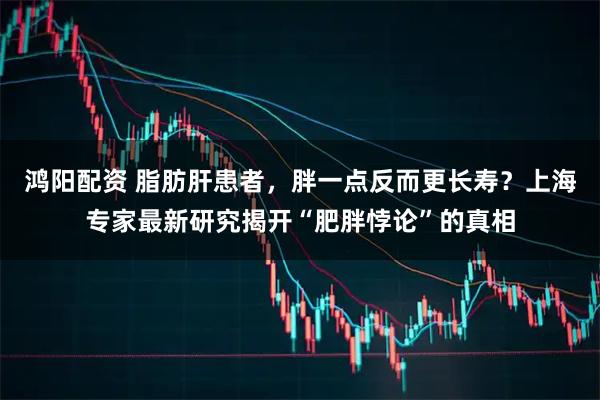 鸿阳配资 脂肪肝患者，胖一点反而更长寿？上海专家最新研究揭开“肥胖悖论”的真相