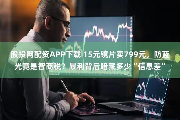 股投网配资APP下载 15元镜片卖799元，防蓝光竟是智商税？暴利背后暗藏多少“信息差”