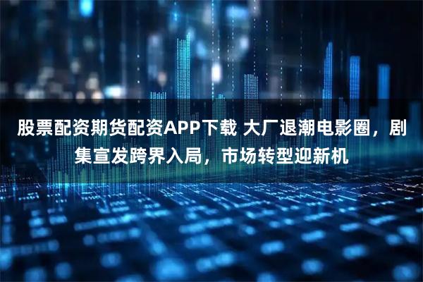股票配资期货配资APP下载 大厂退潮电影圈，剧集宣发跨界入局，市场转型迎新机