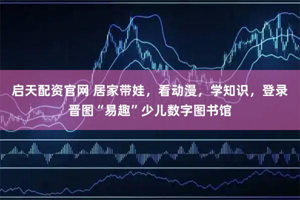 启天配资官网 居家带娃，看动漫，学知识，登录晋图“易趣”少儿数字图书馆