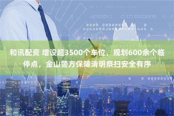 和讯配资 增设超3500个车位,规划600余个临停点,金山警方保障清明祭扫安全有序