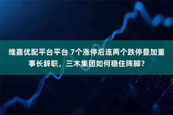 维嘉优配平台平台 7个涨停后连两个跌停叠加董事长辞职,三木集团如何稳住阵脚?