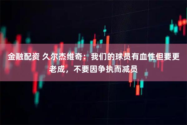 金融配资 久尔杰维奇：我们的球员有血性但要更老成，不要因争执而减员