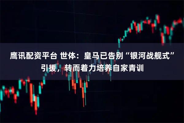 鹰讯配资平台 世体：皇马已告别“银河战舰式”引援，转而着力培养自家青训