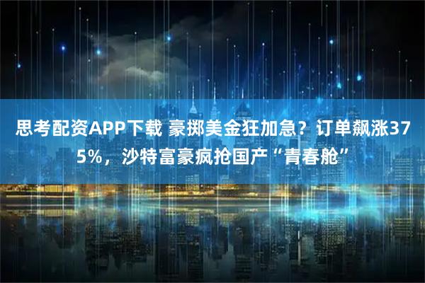 思考配资APP下载 豪掷美金狂加急？订单飙涨375%，沙特富豪疯抢国产“青春舱”