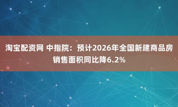 淘宝配资网 中指院：预计2026年全国新建商品房销售面积同比降6.2%