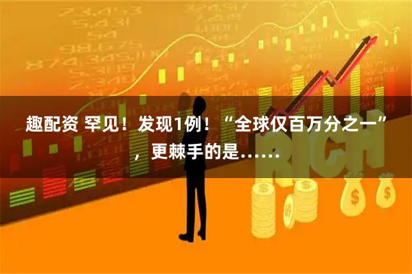 趣配资 罕见！发现1例！“全球仅百万分之一”，更棘手的是……
