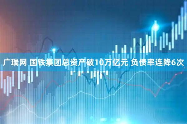 广瑞网 国铁集团总资产破10万亿元 负债率连降6次