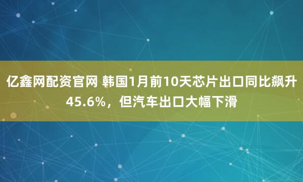 亿鑫网配资官网 韩国1月前10天芯片出口同比飙升45.6%，但汽车出口大幅下滑