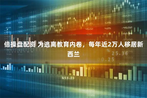 倍操盘配资 为逃离教育内卷，每年近2万人移居新西兰