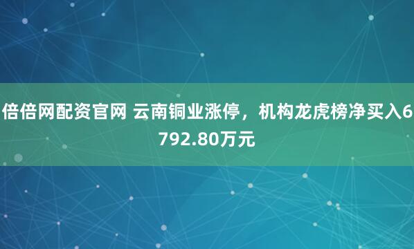 倍倍网配资官网 云南铜业涨停，机构龙虎榜净买入6792.80万元