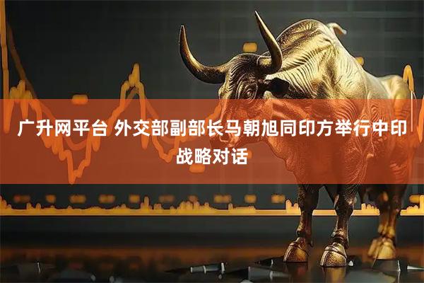 广升网平台 外交部副部长马朝旭同印方举行中印战略对话