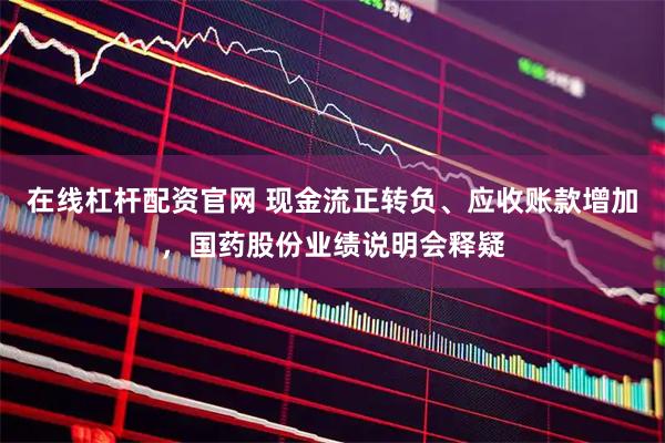 在线杠杆配资官网 现金流正转负、应收账款增加，国药股份业绩说明会释疑