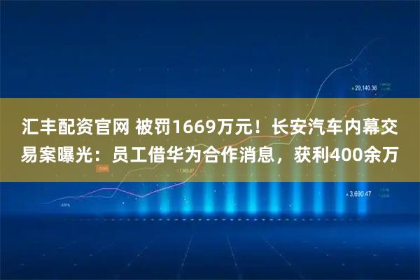 汇丰配资官网 被罚1669万元！长安汽车内幕交易案曝光：员工借华为合作消息，获利400余万